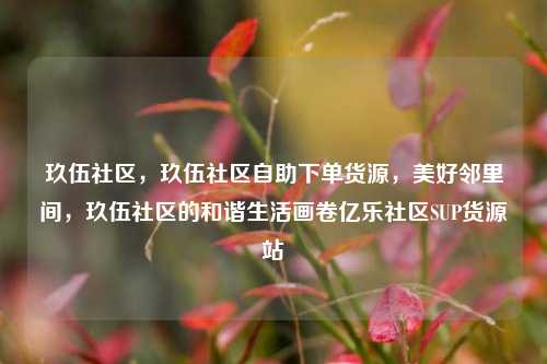 玖伍社区	，玖伍社区自助下单货源，美好邻里间，玖伍社区的和谐生活画卷亿乐社区SUP货源站  第1张